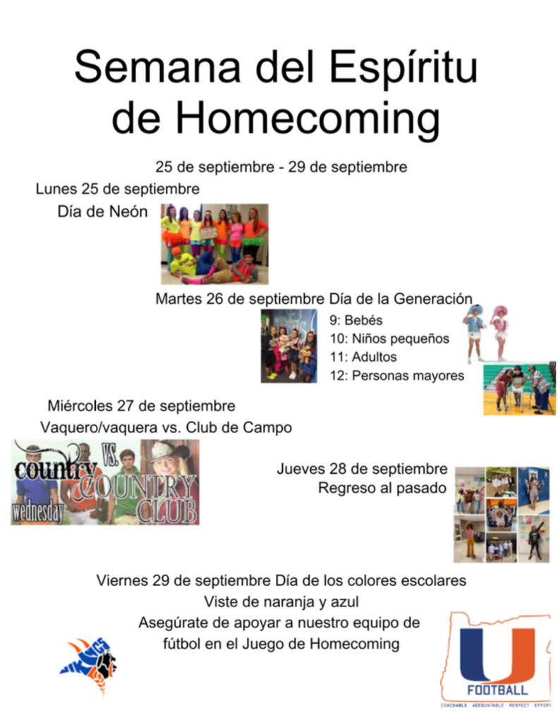 Semana del Espíritu de Homecoming 25 de Septiembre - 29 de septiembre Lunes 25 de septiembre Día de Neón Martes 26 de septiembre Día de la Generación 9:Bebes 10: Niños pequeños 11: Adultos 12: Personas Mayores Miércoles 27 de septiembre Vaquero/Vaquera vs. Club de Campo Jueves 28 de septiembre Regreso al pasado Viernes 29 de septiembre Día de los colores escolares viste de naranja y azul Asegúrate de apoyar a nuestro equipo de fútbol en el Juego de Homecoming
