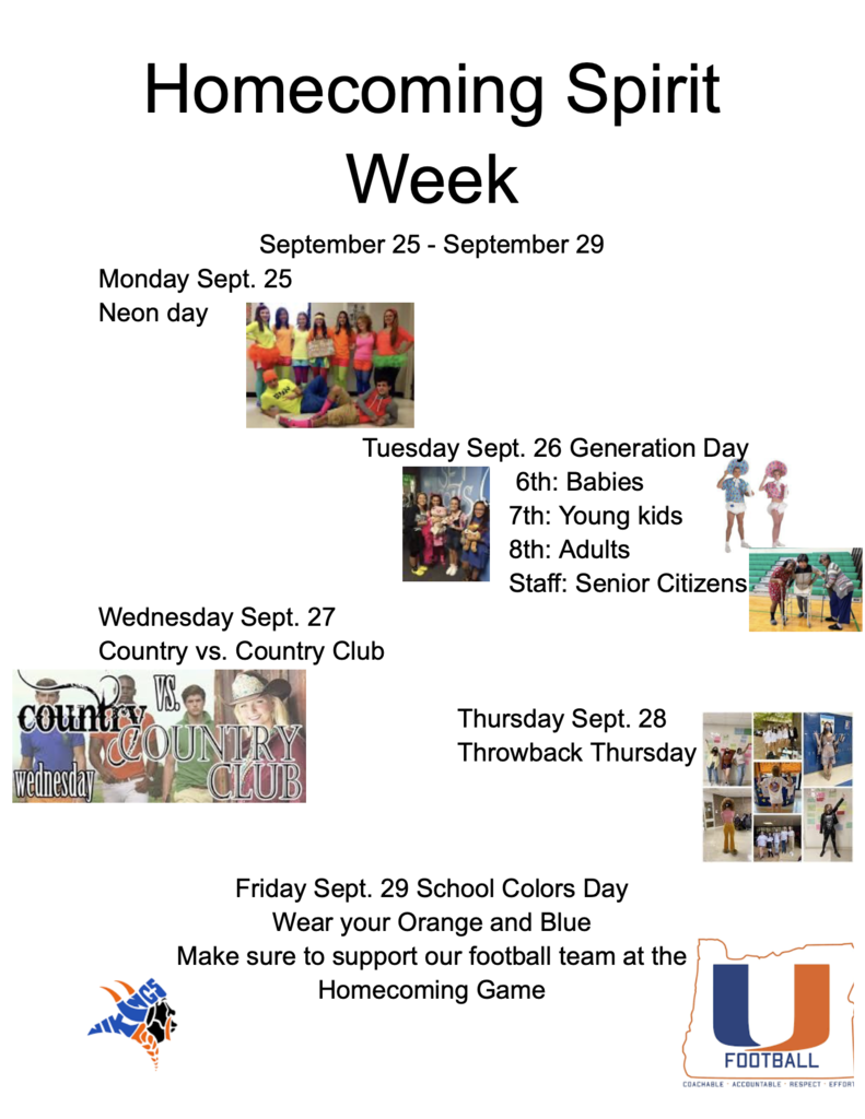 Homecoming Spirit Week September 25- September 29 Monday Sept. 25 Neon Day Tuesday Sept. 26 Generation Day 6th: Babies 7th: Young Adults 8th: Adults Staff: Senior Citizens Wednesday Sept. 27 Country vs. Country Club Thursday Sept. 28 Throwback Thursday Friday Sept. 29 School Colors Day Wear your Orange and Blue Make sure to support our football team at the Homecoming Game 