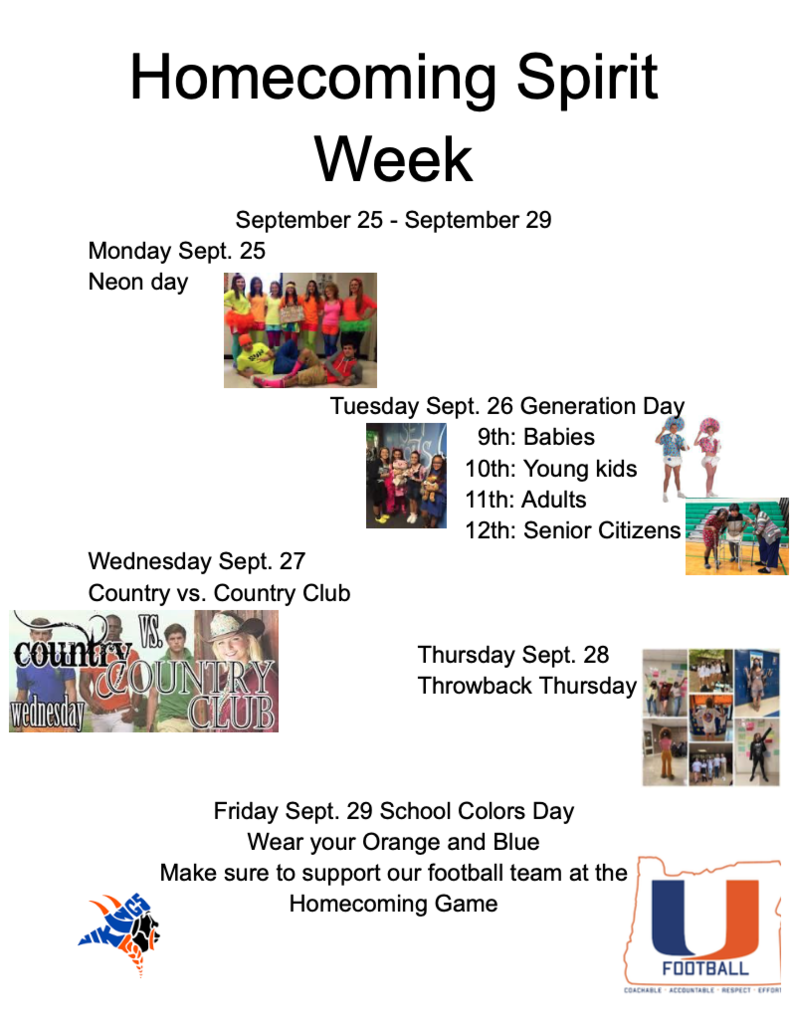 Homecoming Spirit Week September 25- September 29 Monday Sept. 25 Neon Day Tuesday Sept. 26 Generation Day 9th: Babies 10th: Young Adults 11th: Adults 12th: Senior Citizens Wednesday Sept. 27 Country vs. Country Club Thursday Sept. 28 Throwback Thursday Friday Sept. 29 School Colors Day Wear your Orange and Blue Make sure to support our football team at the Homecoming Game 