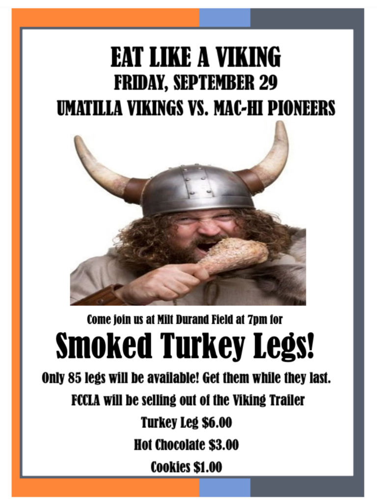 Eat Like A Viking! Friday, September 29 Umatilla Vikings vs. Mac-Hi Pioneers. Come join us at Milt Durand Field at 7pm for Smoked Turkey Legs! Only 85 legs will be available! Get them while they last. FCCLA will be selling out of the Viking Trailer. Turkey Leg $6.00. Hot Chocolate $3.00. Cookies $1.00