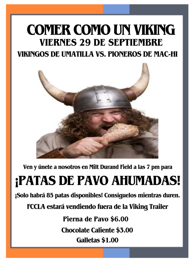 COMER COMO UN VIKING Viernes 29 de Septiembre Vikingos de Umatilla vs. Pioneros de Mac-Hi Ven y únete a nosotros en Milt Durand Field at las 7pm para Patas de Pavo Ahumadas! Solo habrá 85 patas disponibles. Consiguelos mientras duren. FCCLA estará vendiendo fuera de la Viking Trailer. Pierna de Pavo $6.00. Chocolate Caliente $3.00. Galletas $1.00.