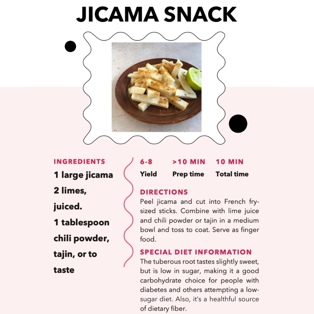 Jicama Snack. Ingredients: 1 large jicama, 2 limes juiced, 1 tablespoon, chili powder, tajin, or to taste. 6-8 yield, >10min Prep time, 10 min total time. Directions: Peel Jicama and cut into French fry-sizes sticks. Combine with lime juice and chili powder or tajin in a medium bowl and toss to coat. Serve as finger food. Special Diet Information: The tuberous root tastes slightly sweet, but is low in sugar, making it a good carbohydrate choice for people with diabetes and others attempting a low-sugar diet. Also, it's a healthy source of dietary fiber. 